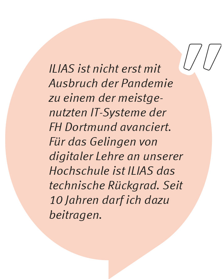 Klaus Vorkauf sagt: ILIAS ist nicht erst mit Ausbruch der Pandemie zu einem der meistgenutzten IT-Systeme der FH Dortmund avanciert. Für das Gelingen von digitaler Lehre an unserer Hochschule ist ILIAS das technische Rückgrat. Seit über 10 Jahren darf ich dazu beitragen.
