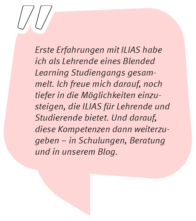 Michiko Uike-Bormann sagt: Erste Erfahrungen mit ILIAS habe ich als Lehrende eines Blended Learning Studiengangs gesammelt. Ich freue mich darauf, noch tiefer in die Möglichkeiten einzusteigen, die ILIAS für Lehrende und Studierende bietet. Und darauf, diese Kompetenzen dann weiterzugeben – in Schulungen, Beratung und in unserem Blog