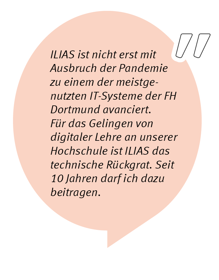 Klaus Vorkauf sagt: ILIAS ist nicht erst mit Ausbruch der Pandemie zu einem der meistgenutzten IT-Systeme der FH Dortmund avanciert. Für das Gelingen von digitaler Lehre an unserer Hochschule ist ILIAS das technische Rückgrat. Seit über 10 Jahren darf ich dazu beitragen.