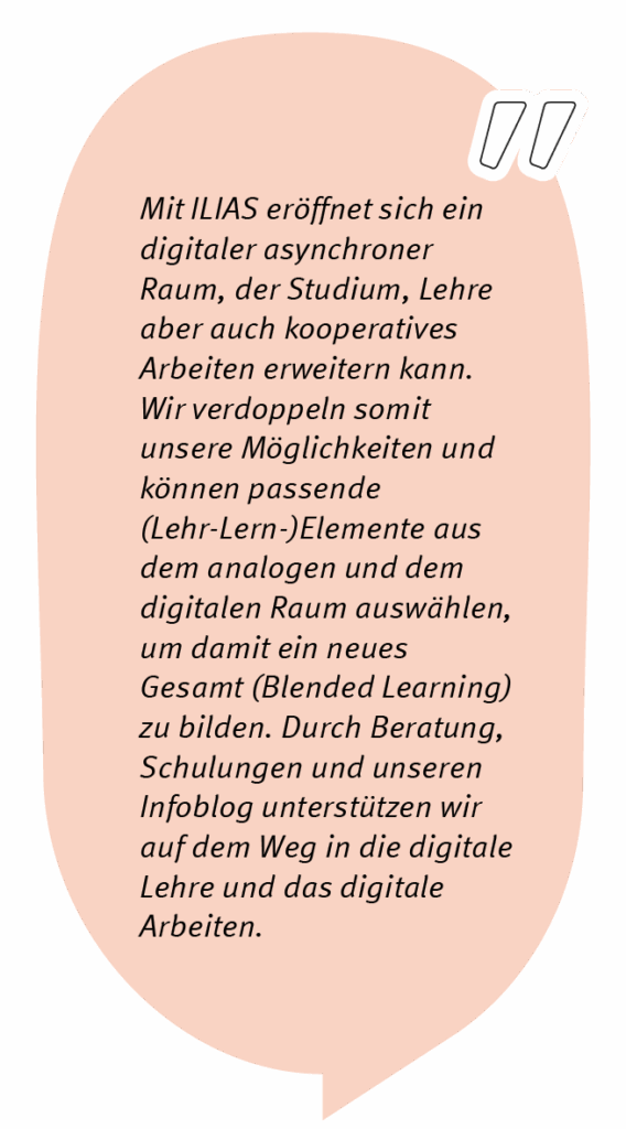 Markus sagt: Mit ILIAS eröffnet sich ein digitaler asynchroner Raum, der Studium, Lehre aber auch kooperatives Arbeiten erweitern kann. Wir verdoppeln somit unsere Möglichkeiten und können passende (Lehr-Lern-)Elemente aus dem analogen und dem digitalen Raum auswählen, um damit ein neues Gesamt (Blended Learning) zu bilden. Durch Beratung, Schulungen und unseren Infoblog unterstützen wir auf dem Weg in die digitale Lehre und das digitale Arbeiten.
