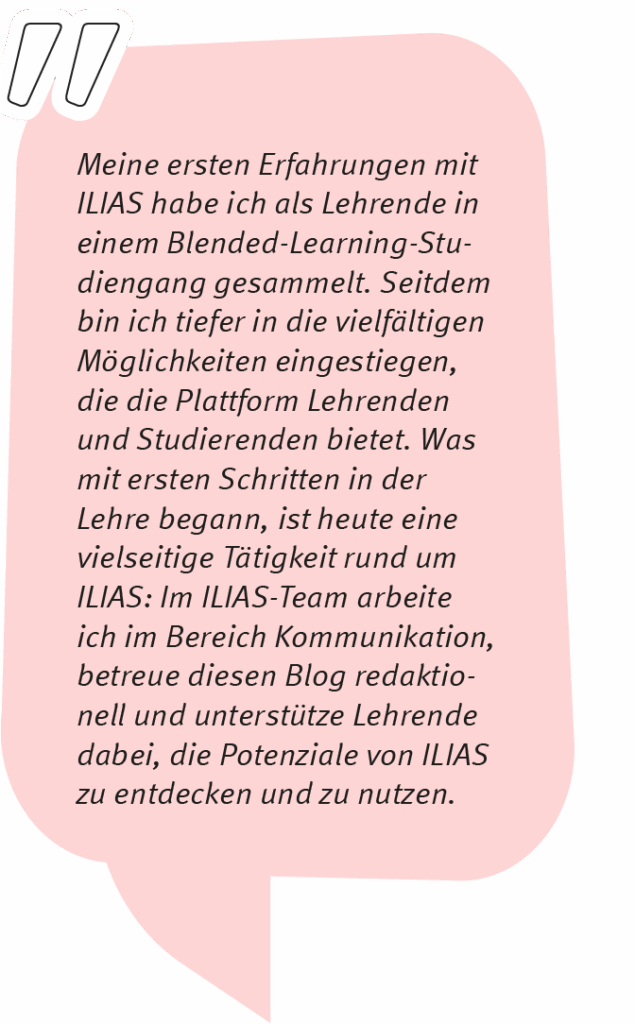 Michiko sagt: Meine ersten Erfahrungen mit ILIAS habe ich als Lehrende in einem Blended-Learning-Studiengang gesammelt. Seitdem bin ich tiefer in die vielfältigen Möglichkeiten eingestiegen, die die Plattform Lehrenden und Studierenden bietet. Was mit ersten Schritten in der Lehre begann, ist heute eine vielseitige Tätigkeit rund um ILIAS: Im ILIAS-Team arbeite ich im Bereich Kommunikation, betreue diesen Blog redaktionell und unterstütze Lehrende dabei, die Potenziale von ILIAS zu entdecken und zu nutzen.
