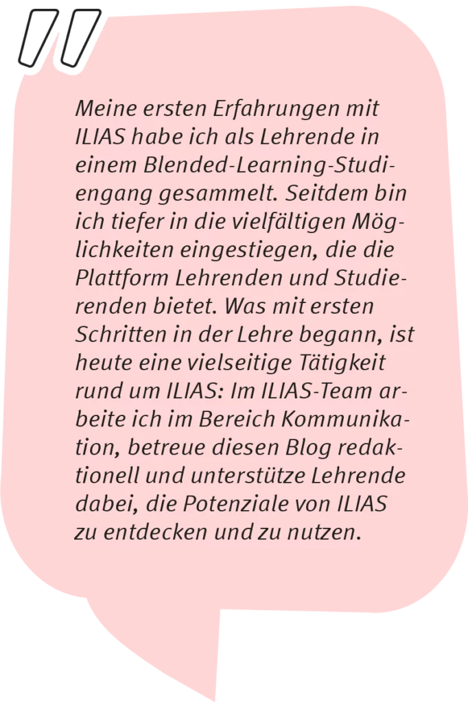 Michiko sagt: Meine ersten Erfahrungen mit ILIAS habe ich als Lehrende in einem Blended-Learning-Studiengang gesammelt. Seitdem bin ich tiefer in die vielfältigen Möglichkeiten eingestiegen, die die Plattform Lehrenden und Studierenden bietet. Was mit ersten Schritten in der Lehre begann, ist heute eine vielseitige Tätigkeit rund um ILIAS: Im ILIAS-Team arbeite ich im Bereich Kommunikation, betreue diesen Blog redaktionell und unterstütze Lehrende dabei, die Potenziale von ILIAS zu entdecken und zu nutzen.