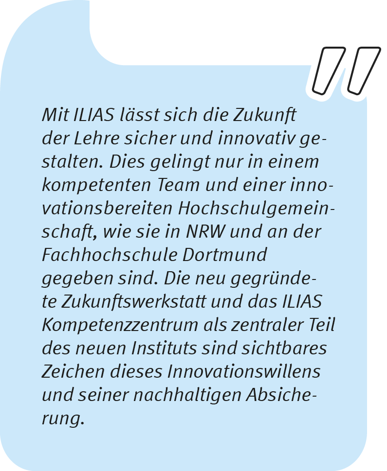 Thomas Langkau sagt: Mit ILIAS lässt sich die Zukunft der Lehre sicher und innovativ gestalten. Dies gelingt nur in einem kompetenten Team und einer innovationsbereiten Hochschulgemeinschaft, wie sie in NRW und an der Fachhochschule Dortmund gegeben sind. Die neu gegründete Zukunftswerkstatt und das ILIAS Kompetenzzentrum als zentraler Teil des neuen Instituts sind sichtbares Zeichen dieses Innovationswillens und seiner nachhaltigen Absicherung.