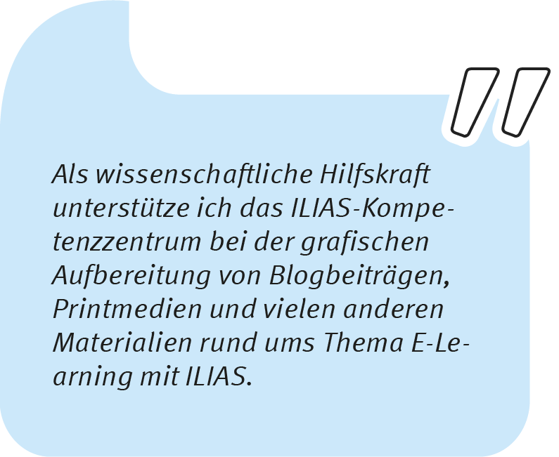 Wiebke sagt: Als wissenschaftliche Hilfskraft unterstütze ich das ILIAS-Kompetenzzentrum bei der grafischen Aufbereitung von Blogbeiträgen, Printmedien und vielen anderen Materialien rund ums Thema E-Learning mit ILIAS.