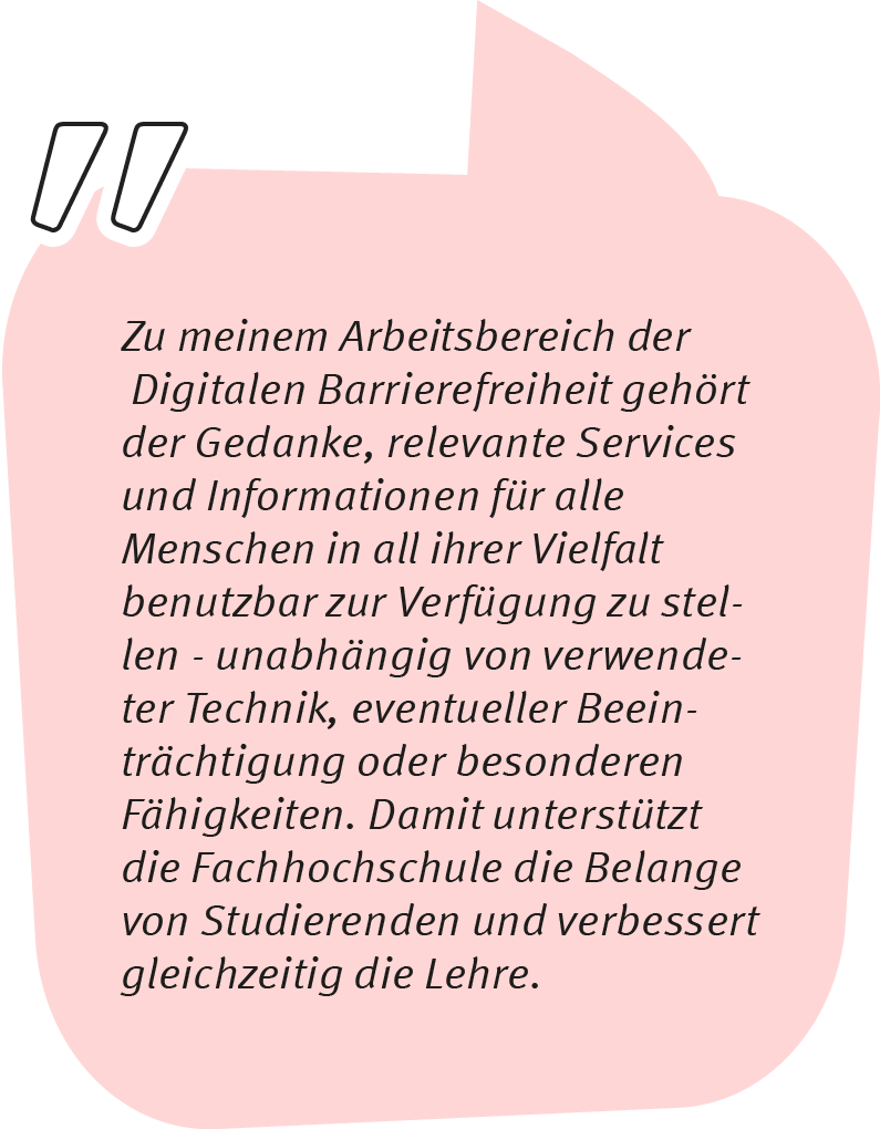 Wolfgang sagt: Zu meinem Arbeitsbereich der Digitalen Barrierefreiheit gehört der Gedanke, relevante Services und Informationen für alle Menschen in all ihrer Vielfalt benutzbar zur Verfügung zu stellen - unabhängig von verwendeter Technik, eventueller Beeinträchtigung oder besonderen Fähigkeiten. Damit unterstützt die Fachhochschule die Belange von Studierenden und verbessert gleichzeitig die Lehre.