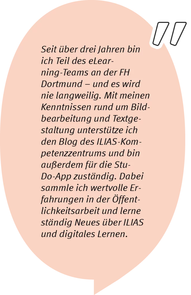 Lea sagt: Seit über drei Jahren bin ich Teil des eLearning-Teams an der FH Dortmund – und es wird nie langweilig. Mit meinen Kenntnissen rund um Bildbearbeitung und Textgestaltung unterstütze ich den Blog des ILIAS-Kompetenzzentrums und bin außerdem für die StuDo-App zuständig. Dabei sammle ich wertvolle Erfahrungen in der Öffentlichkeitsarbeit und lerne ständig Neues über ILIAS und digitales Lernen.