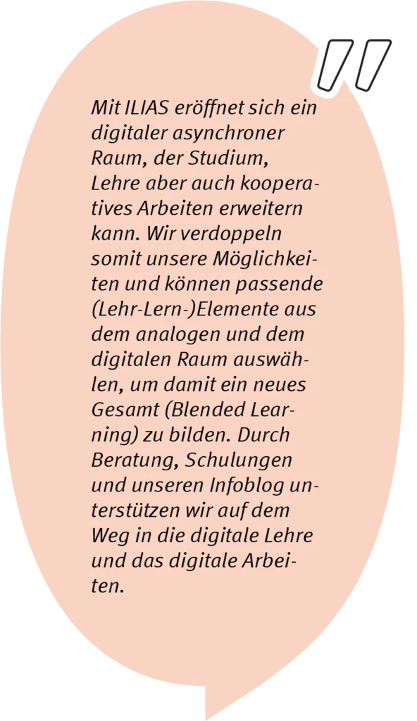 Markus sagt: Mit ILIAS eröffnet sich ein digitaler asynchroner Raum, der Studium, Lehre aber auch kooperatives Arbeiten erweitern kann. Wir verdoppeln somit unsere Möglichkeiten und können passende (Lehr-Lern-)Elemente aus dem analogen und dem digitalen Raum auswählen, um damit ein neues Gesamt (Blended Learning) zu bilden. Durch Beratung, Schulungen und unseren Infoblog unterstützen wir auf dem Weg in die digitale Lehre und das digitale Arbeiten.