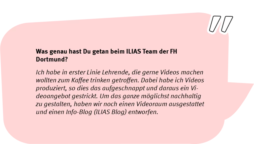Frage: Was genau hast Du getan beim ILIAS Team der FH Dortmund? Antwort: Ich habe in erster Linie Lehrende, die gerne Videos machen wollten zum Kaffee trinken getroffen. Dabei habe ich Videos produziert, so dies das aufgeschnappt und daraus ein Videoangebot gestrickt. Um das Ganze möglichst nachhaltig zu gestalten, haben wir noch einen Videoraum ausgestattet und einen Info-Blog (ILIAS Blog) entworfen.