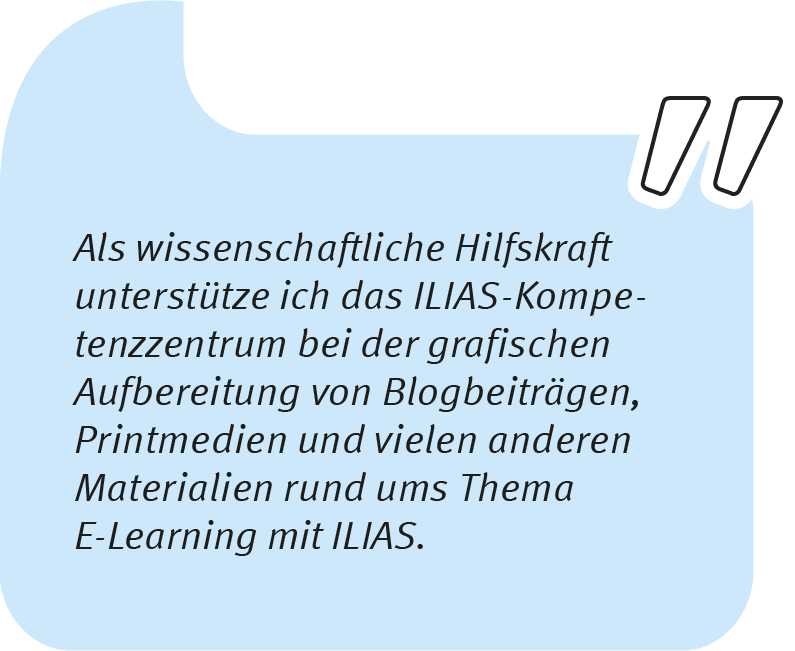 Element 2wiebke_1106 Wiebke sagt: Als wissenschaftliche Hilfskraft unterstütze ich das ILIAS-Kompetenzzentrum bei der grafischen Aufbereitung von Blogbeiträgen, Printmedien und vielen anderen Materialien rund ums Thema E-Learning mit ILIAS.