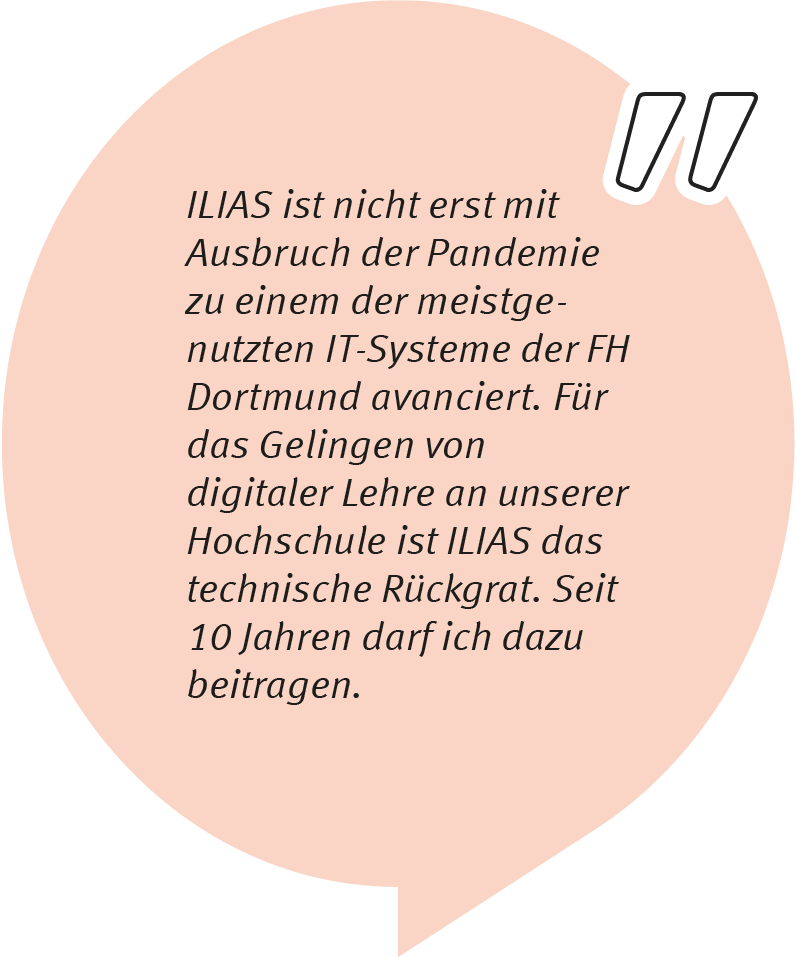 Element 3klaus1-0611 Klaus Vorkauf sagt: ILIAS ist nicht erst mit Ausbruch der Pandemie zu einem der meistgenutzten IT-Systeme der FH Dortmund avanciert. Für das Gelingen von digitaler Lehre an unserer Hochschule ist ILIAS das technische Rückgrat. Seit über 10 Jahren darf ich dazu beitragen.