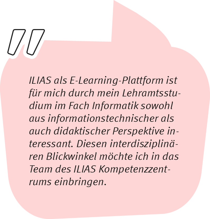 Element 3niklas_1106 Niklas sagt: ILIAS als E-Learning-Plattform ist für mich durch mein Lehramtsstudium im Fach Informatik sowohl aus informationstechnischer als auch aus didaktischer perspektive interessant. Diesen interdisziplinären Blickwinkel möchte ich in das Team des ILIAS Kompetenzzentrums einbringen.