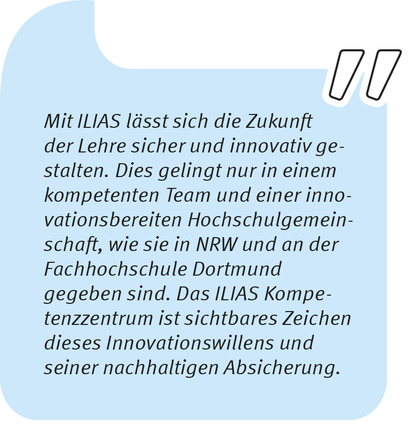 Element 3thomas_1106 Thomas Langkau sagt: Mit ILIAS lässt sich die Zukunft der Lehre sicher und innovativ gestalten. Dies gelingt nur in einem kompetenten Team und einer innovationsbereiten Hochschulgemeinschaft, wie sie in NRW und an der Fachhochschule Dortmund gegeben sind. Das ILIAS Kompetenzzentrum ist sichtbares Zeichen dieses Innovationswillens und seiner nachhaltigen Absicherung.