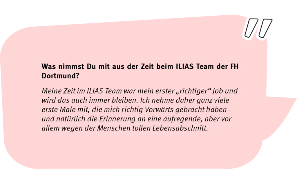 Frage: Was nimmst Du mit aus der Zeit beim ILIAS Team der FH Dortmund? Antwort: Meine Zeit im ILIAs Team war mein erster "richtiger" Job und wird das auch immer bleiben. Ich nehme daher ganz viele erste Male mit, die mich richtig vorwärts gebracht haben - und natürlich die Erinnerung an eine aufregende, aber vor allem wegen der Menschen tollen Lebensabschnitt.