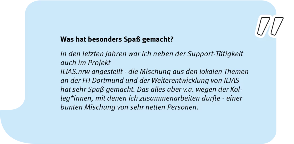 Element 5Simon_speech_long Frage: Was hat besonders Spaß gemacht? Antwort: In den letzten Jahren war ich neben der Support-Tätigkeit auch im Projekt ILIAS.nrw angestellt - die Mischung aus den lokalen Themen an der FH Dortmund und der Weiterentwicklung von ILIAS hat sehr viel Spaß gemacht. Das alles aber vor allem wegen der Kolleg*innen, mit denen ich zusammenarbeiten durfte - einer bunten Mischung von sehr netten Personen.