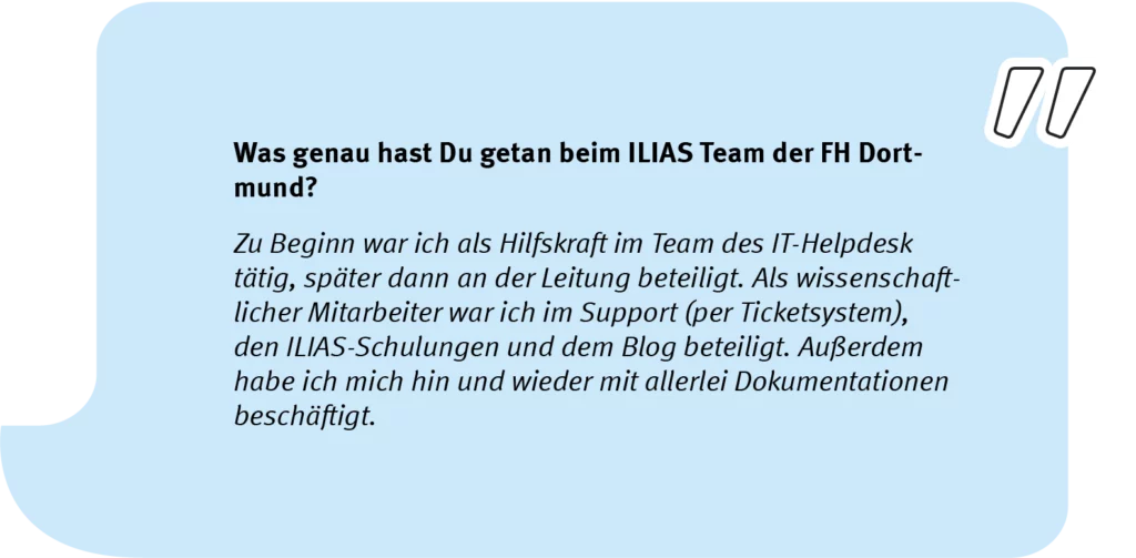 Element 6Simon_speech_long Frage: Was genau hast Du getan beim ILIAS Team der FH Dortmund? Antwort: Zu Beginn war ich als Hilfskraft im Team des IT-Helpdesk tätig, später dann an der Leitung beteiligt. Als wissenschaftlicher Mitarbeiter war ich im Support (per Ticketsystem), den ILIAS-Schulungen und dem Blog beteiligt. Außerdem habe ich mich hin und wieder mit allerlei Dokumentationen beschäftigt.