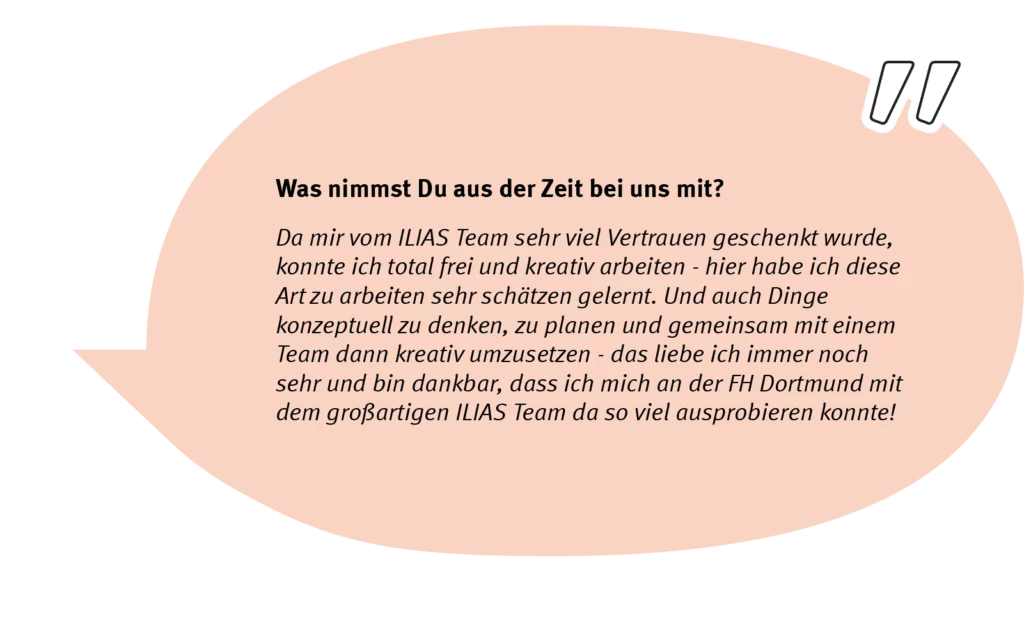 Element 6elain-speech-long Frage: Was nimmst Du aus der Zeit bei uns mit? Antwort: Da mir vom ILIAS Team sehr viel Vertrauen geschenkt wurde, konnte ich total frei und kreativ arbeiten - hier habe ich diese Art zu arbeiten sehr schätzen gelernt. Und auch Dige konzeptuell zu denken, zu planen und gemeinsam mit einem team dann kreativ umzusetzen - das liebe ich immer noch sehr und bin dankbar, dass ich mich an der FH Dortmund mit dem großartigen ILIAS Team da so viel ausprobieren konnte!