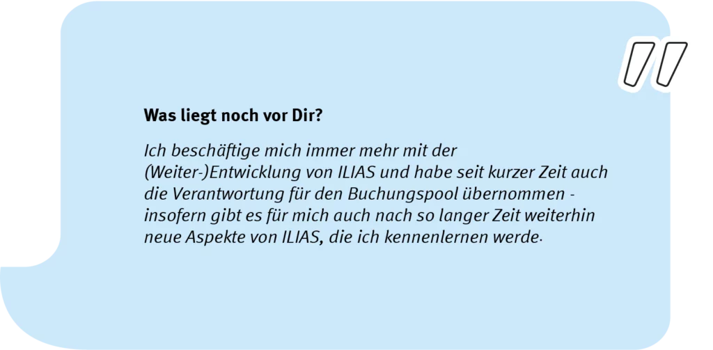 Element 7Simon_speech_long Frage: Was liegt noch vor Dir? Antwort: Ich beschäftige mich immer mehr mit der (Weiter-)Entwicklung von ILIAS und habe seit kurzer Zeit auch die Verantwortung für den Buchungspool übernommen - insofern gibt es für mich auch nach so langer Zeit weiterhin neue Aspekte von ILIAS, die ich kennenlernen werde.