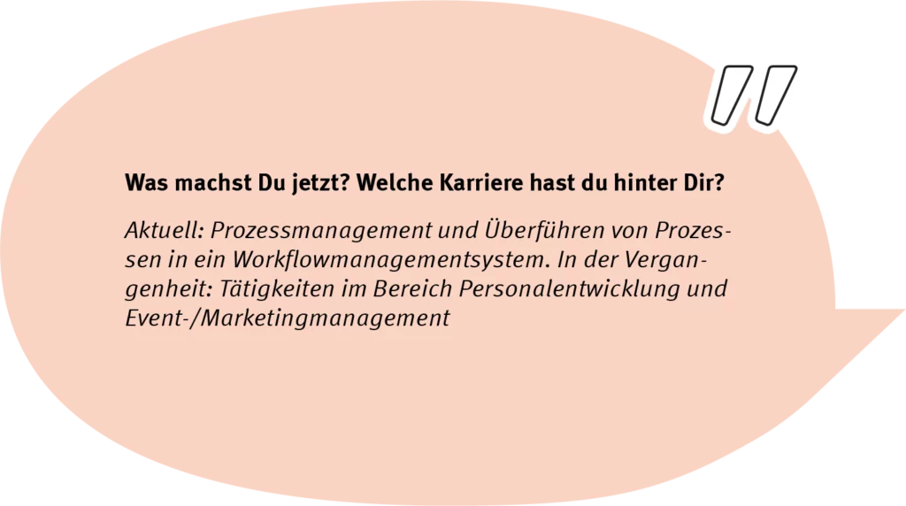 Element 42andrespeech Frage: Was machst Du jetzt? Welche Karriere hast Du hinter Dir? Antwort: Aktuell: Prozessmanagement und Überführen von Prozessen in ein Workflowmanagementsystem. In der Vergangenheit: Tätigkeiten im Bereich Personalentwicklung und Event-/Marketingmanagement.