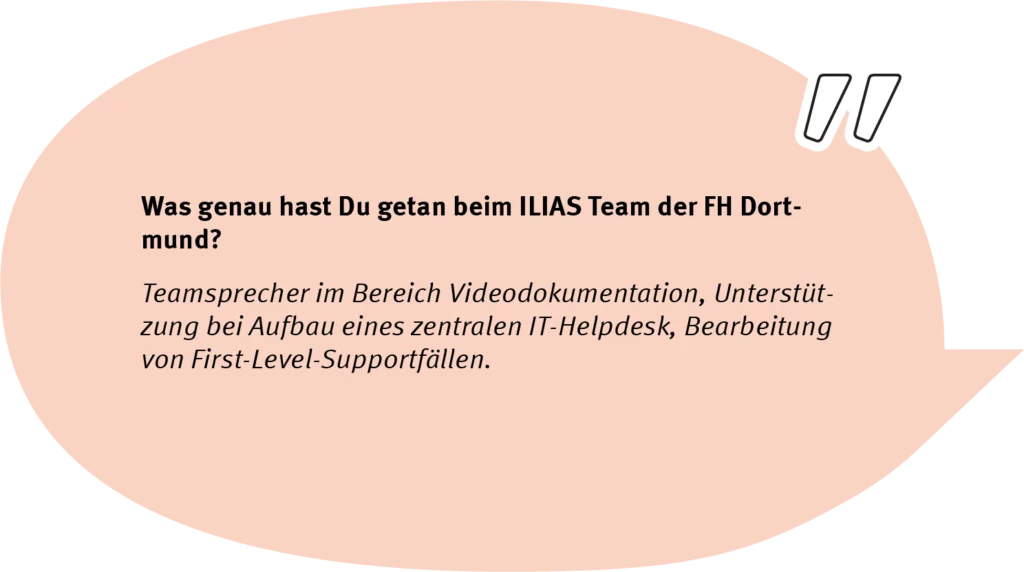 Element 62andrespeech Frage: Was genau hast Du getan beim ILIAS Team der FH Dortmund? Antwort: Teamsprecher im Bereich Videodokumentation, Unterstützung bei Aufbau eines zentralen IT-Helpdesk, Bearbeitung von First-Level-Supportfällen.