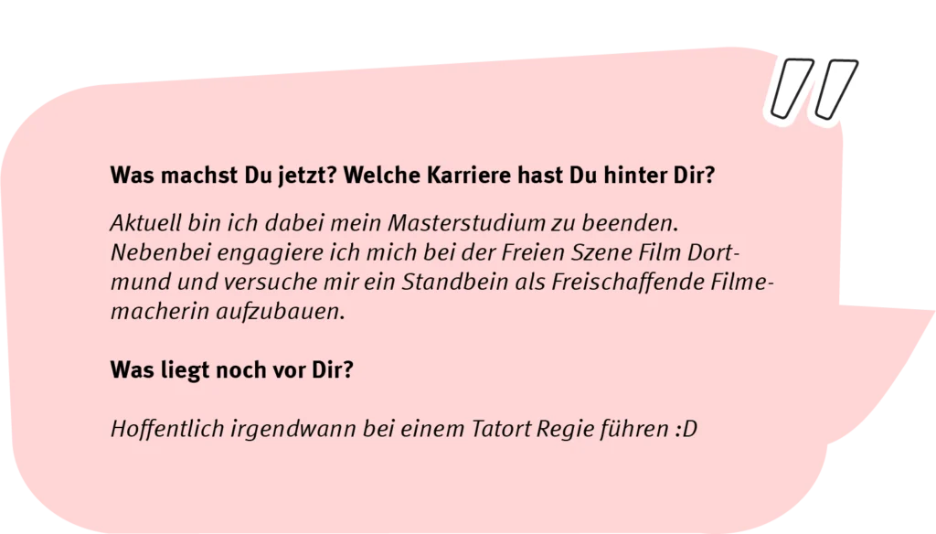 Frage: Was machst Du jetzt? Welche Karriere hast Du hinter Dir? Antwort: Aktuell bin ich dabei mein Masterstudium zu beenden. Nebenbei engagiere ich mich bei der Freien Szene Film Dortmund und versuche mir ein Standbein als Freischaffende Filmemacherin aufzubauen. Frage: Was liegt noch vor Dir? Antwort: Hoffentlich irgendwann bei einem Tatort Regie führen.