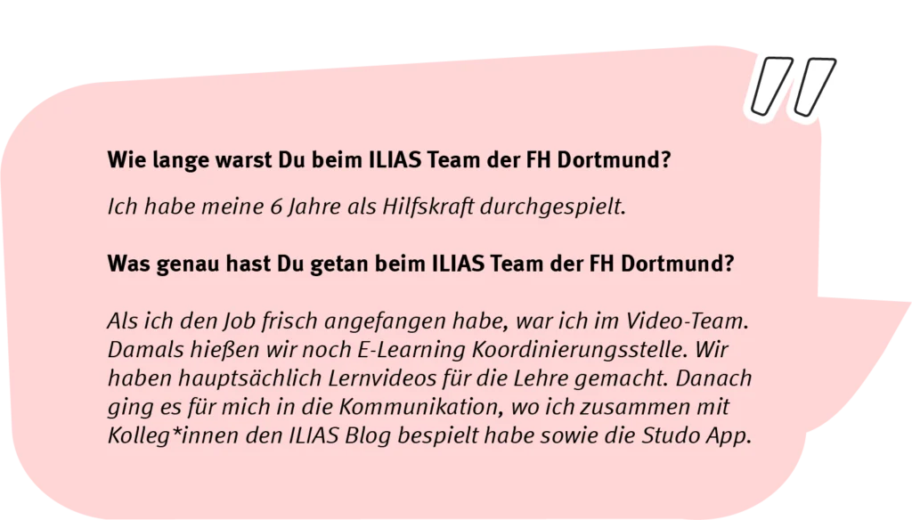 Frage: Wie lange warst Du beim ILIAS Team der FH Dortmund? Antwort: Ich habe meine 6 Jahre als Hilfskraft durchgespielt. Frage: Was genau hast Du getan beim ILIAS Team der FH Dortmund? Antwort: Als ich den Job frisch angefangen habe, war ich im Video-Team. Damals hießen wir noch E-Learning Koordinierungsstelle. Wir haben hauptsächlich Lernvideos für die Lehre gemacht. Danach ging es für mich in die Kommunikation, wo ich zusammen mit Kolleg*innen den ILIAS Blog bespielt habe sowie die Studo App.